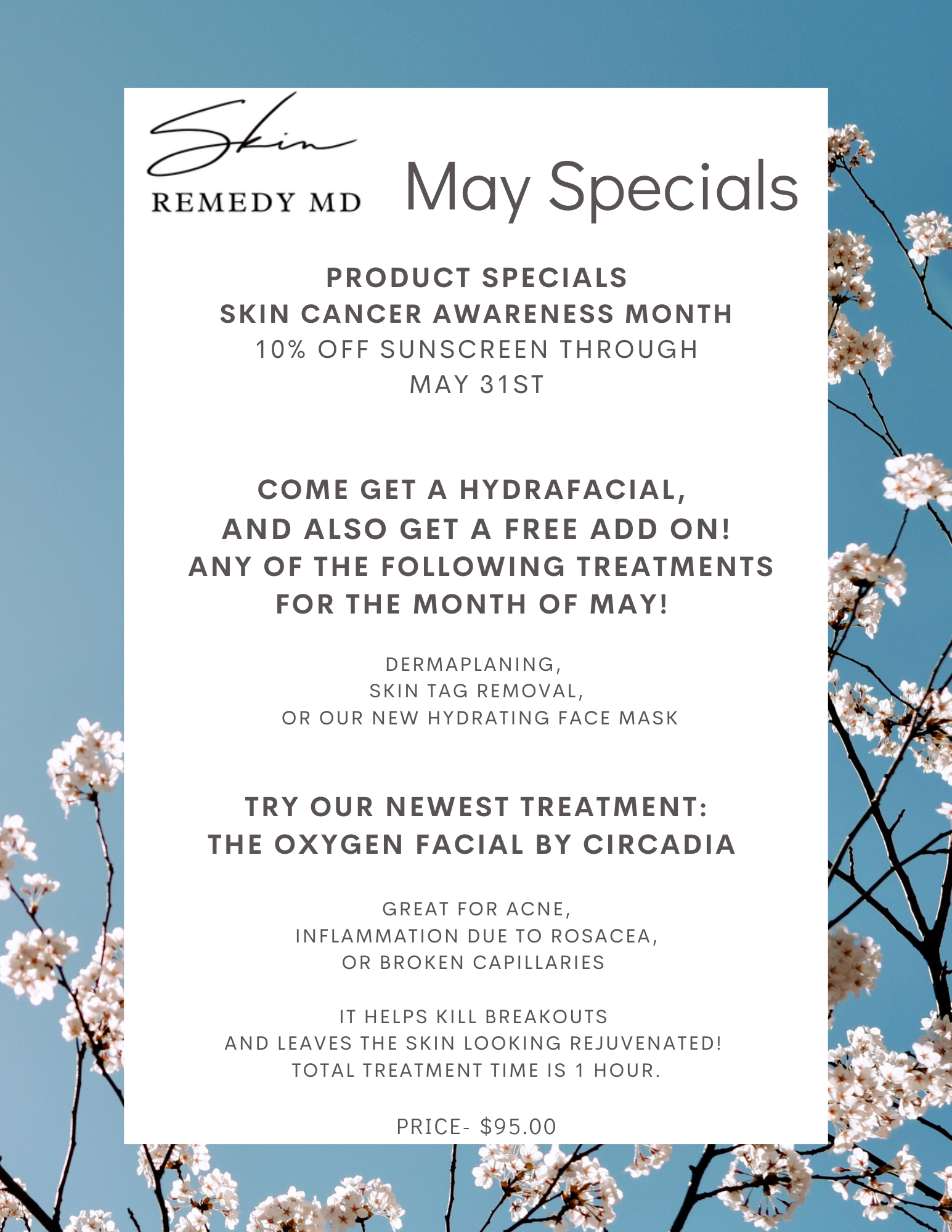 PRODUCT SPECIALS SKIN CANCER AWARENESS MONTH 10% OFF SUNSCREEN THROUGH mAY 31ST COME GET A Hydrafacial, AND ALSO Get a free add on! any of the following treatments for the month of May! Dermaplaning, Skin tag removal, or our NEW hydrating face mask try our newest treatment: The Oxygen facial by Circadia great for acne, Inflammation due to rosacea, or broken capillaries It helps kill breakouts and leaves the skin looking rejuvenated! Total treatment time is 1 Hour. Price- $95.00